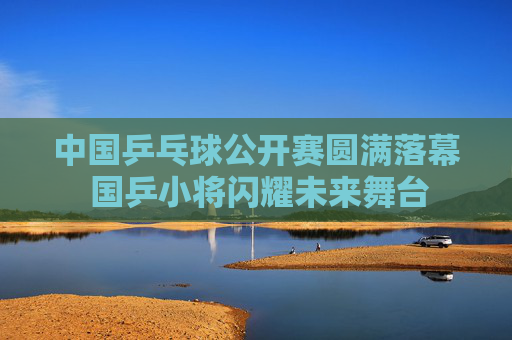 中国乒乓球公开赛圆满落幕 国乒小将闪耀未来舞台