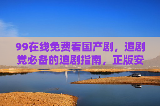 99在线免费看国产剧,追剧党必备的追剧指南,正版安全无广告!99在线免费看国产剧,正版安全无广告,追剧党必备 99在线免费看国产剧,追剧党必备的追剧指南,正版安全无广告!99在线免费看国产剧,正版安全无广告,追剧党必备