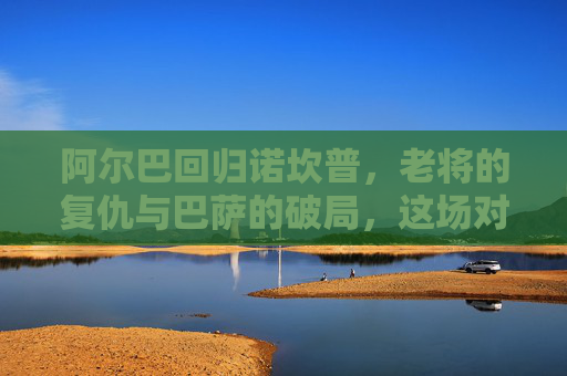 阿尔巴回归诺坎普,老将的复仇与巴萨的破局,这场对决谁能占得先机?阿尔巴回归诺坎普,老将复仇与巴萨破局的先机对决 阿尔巴回归诺坎普,老将的复仇与巴萨的破局,这场对决谁能占得先机?阿尔巴回归诺坎普,老将复仇与巴萨破局的先机对决