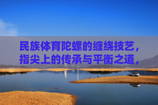 民族体育陀螺的缠绕技艺,指尖上的传承与平衡之道,民族体育陀螺,指尖缠绕的传承与平衡之道 民族体育陀螺的缠绕技艺,指尖上的传承与平衡之道,民族体育陀螺,指尖缠绕的传承与平衡之道