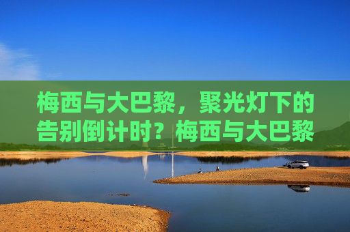 梅西与大巴黎,聚光灯下的告别倒计时?梅西与大巴黎,聚光灯下的告别倒计时 梅西与大巴黎,聚光灯下的告别倒计时?梅西与大巴黎,聚光灯下的告别倒计时