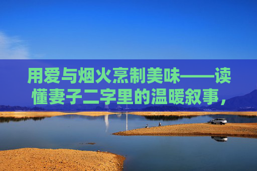 用爱与烟火烹制美味——读懂妻子二字里的温暖叙事,爱烹烟火,妻暖日常 用爱与烟火烹制美味——读懂妻子二字里的温暖叙事,爱烹烟火,妻暖日常