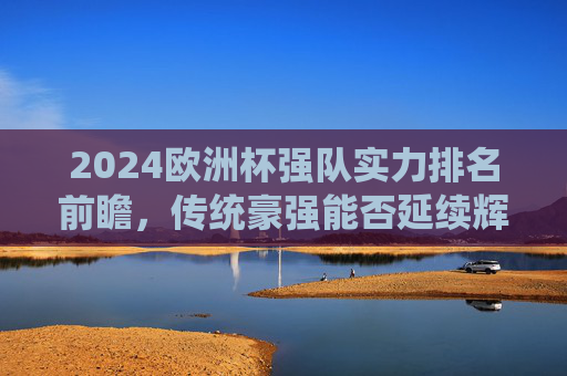 2024欧洲杯强队实力排名前瞻，传统豪强能否延续辉煌，黑马球队有望搅局？2024欧洲杯强队实力前瞻，传统豪强能否延续辉煌，黑马有望搅局？