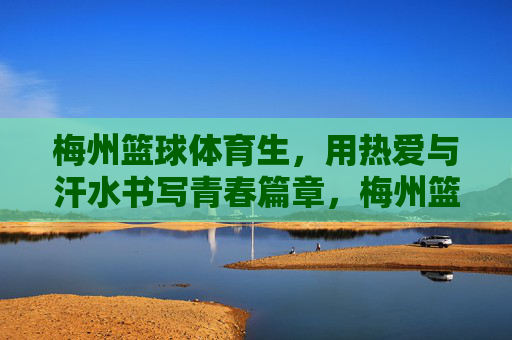 梅州篮球体育生，用热爱与汗水书写青春篇章，梅州篮球体育生，热爱汗水书写青春