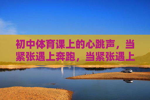 初中体育课上的心跳声,当紧张遇上奔跑,当紧张遇上奔跑,初中体育课的心跳声 初中体育课上的心跳声,当紧张遇上奔跑,当紧张遇上奔跑,初中体育课的心跳声
