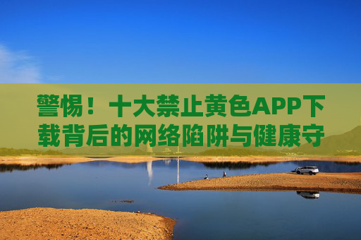 警惕!十大禁止黄色APP下载背后的网络陷阱与健康守护,警惕!十大禁止黄色APP下载背后的网络陷阱与健康守护 警惕!十大禁止黄色APP下载背后的网络陷阱与健康守护,警惕!十大禁止黄色APP下载背后的网络陷阱与健康守护