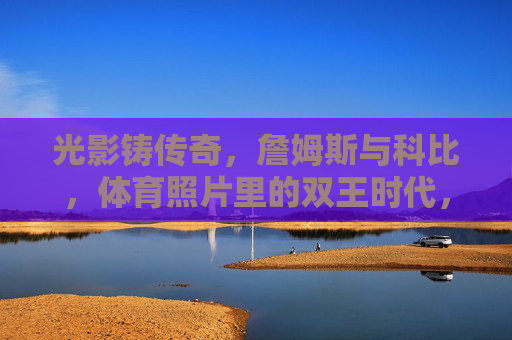 光影铸传奇,詹姆斯与科比,体育照片里的双王时代,光影铸传奇,詹姆斯与科比的双王时代 光影铸传奇,詹姆斯与科比,体育照片里的双王时代,光影铸传奇,詹姆斯与科比的双王时代