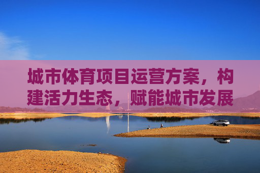 城市体育项目运营方案,构建活力生态,赋能城市发展,构建活力生态,赋能城市发展,城市体育项目运营方案 城市体育项目运营方案,构建活力生态,赋能城市发展,构建活力生态,赋能城市发展,城市体育项目运营方案