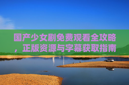 国产少女剧免费观看全攻略，正版资源与字幕获取指南，国产少女剧免费观看全攻略，正版资源字幕获取指南