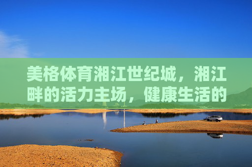 美格体育湘江世纪城,湘江畔的活力主场,健康生活的社区引擎 美格体育湘江世纪城,湘江畔的活力主场,健康生活的社区引擎