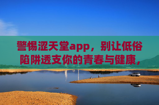 警惕涩天堂app,别让低俗陷阱透支你的青春与健康,警惕涩天堂app,别让低俗陷阱透支青春与健康 警惕涩天堂app,别让低俗陷阱透支你的青春与健康,警惕涩天堂app,别让低俗陷阱透支青春与健康