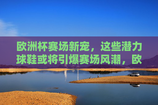 欧洲杯赛场新宠,这些潜力球鞋或将引爆赛场风潮,欧洲杯赛场新宠,潜力球鞋引爆风潮 欧洲杯赛场新宠,这些潜力球鞋或将引爆赛场风潮,欧洲杯赛场新宠,潜力球鞋引爆风潮