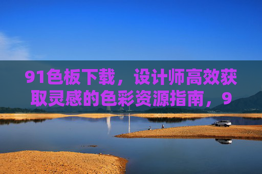 91色板下载,设计师高效获取灵感的色彩资源指南,91色板下载,设计师高效获取灵感的色彩资源指南 91色板下载,设计师高效获取灵感的色彩资源指南,91色板下载,设计师高效获取灵感的色彩资源指南