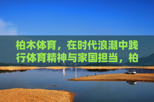 柏木体育,在时代浪潮中践行体育精神与家国担当,柏木体育,时代浪潮中践行体育精神与家国担当 柏木体育,在时代浪潮中践行体育精神与家国担当,柏木体育,时代浪潮中践行体育精神与家国担当