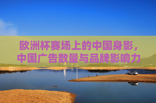 欧洲杯赛场上的中国身影,中国广告数量与品牌影响力解析,欧洲杯赛场中国身影,广告数量与品牌影响力解析 欧洲杯赛场上的中国身影,中国广告数量与品牌影响力解析,欧洲杯赛场中国身影,广告数量与品牌影响力解析