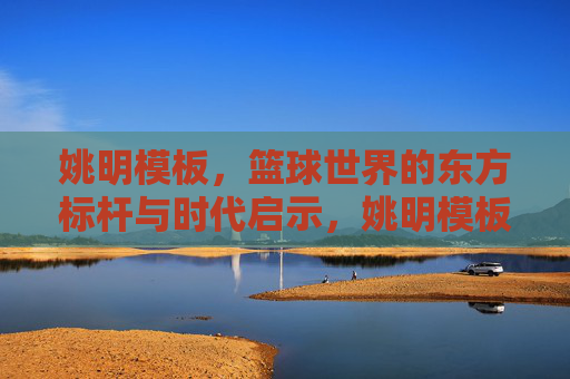 姚明模板,篮球世界的东方标杆与时代启示,姚明模板,篮球世界的东方标杆与时代启示 姚明模板,篮球世界的东方标杆与时代启示,姚明模板,篮球世界的东方标杆与时代启示