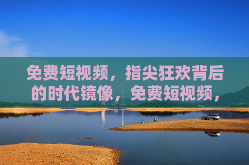 免费短视频,指尖狂欢背后的时代镜像,免费短视频,指尖狂欢的时代镜像 免费短视频,指尖狂欢背后的时代镜像,免费短视频,指尖狂欢的时代镜像