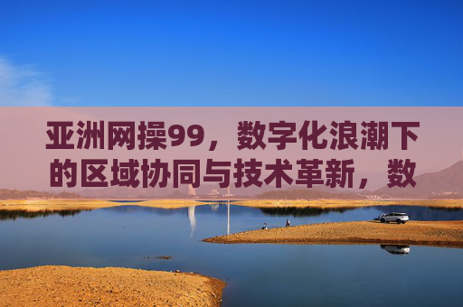 亚洲网操99,数字化浪潮下的区域协同与技术革新,数字化浪潮下亚洲网操99的区域协同与技术革新 亚洲网操99,数字化浪潮下的区域协同与技术革新,数字化浪潮下亚洲网操99的区域协同与技术革新