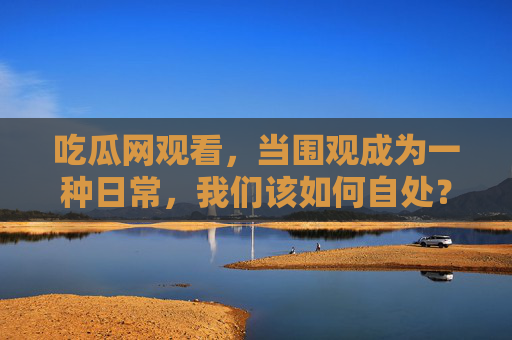 吃瓜网观看,当围观成为一种日常,我们该如何自处? 吃瓜网观看,当围观成为一种日常,我们该如何自处?