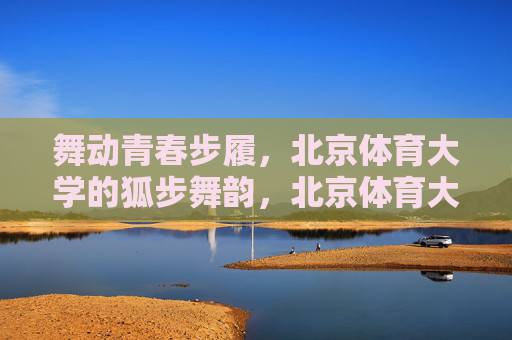 舞动青春步履,北京体育大学的狐步舞韵,北京体育大学,舞动青春的狐步舞韵 舞动青春步履,北京体育大学的狐步舞韵,北京体育大学,舞动青春的狐步舞韵