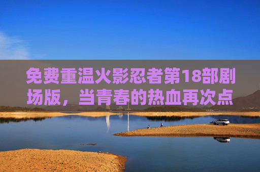免费重温火影忍者第18部剧场版,当青春的热血再次点燃,那些年我们追过的火之意志,免费重温火影忍者第18部剧场版,青春热血再燃,火之意志永存 免费重温火影忍者第18部剧场版,当青春的热血再次点燃,那些年我们追过的火之意志,免费重温火影忍者第18部剧场版,青春热血再燃,火之意志永存