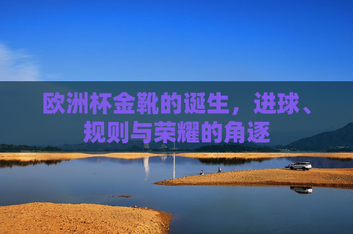 欧洲杯金靴的诞生,进球、规则与荣耀的角逐 欧洲杯金靴的诞生,进球、规则与荣耀的角逐