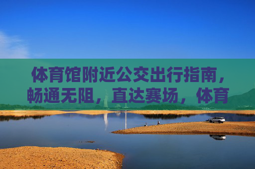 体育馆附近公交出行指南,畅通无阻,直达赛场,体育馆公交出行指南,畅通无阻直达赛场 体育馆附近公交出行指南,畅通无阻,直达赛场,体育馆公交出行指南,畅通无阻直达赛场