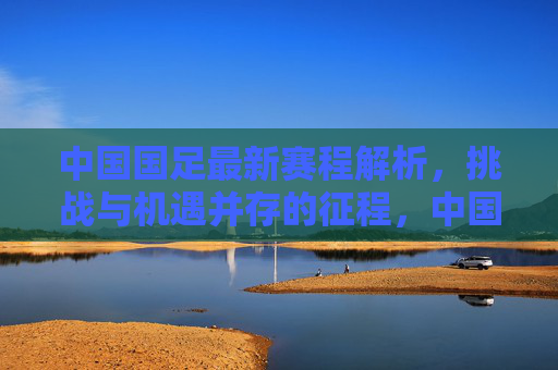 中国国足最新赛程解析,挑战与机遇并存的征程,中国国足最新赛程解析,挑战与机遇并存的征程 中国国足最新赛程解析,挑战与机遇并存的征程,中国国足最新赛程解析,挑战与机遇并存的征程