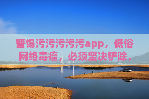 警惕污污污污污app,低俗网络毒瘤,必须坚决铲除,警惕低俗app,网络毒瘤必须铲除 警惕污污污污污app,低俗网络毒瘤,必须坚决铲除,警惕低俗app,网络毒瘤必须铲除