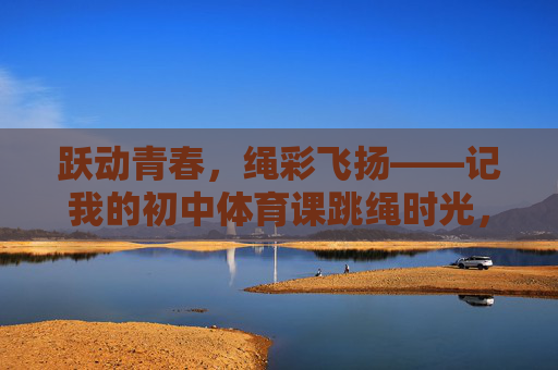 跃动青春,绳彩飞扬——记我的初中体育课跳绳时光,绳彩青春,我的初中体育课跳绳时光 跃动青春,绳彩飞扬——记我的初中体育课跳绳时光,绳彩青春,我的初中体育课跳绳时光
