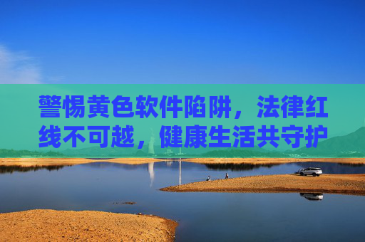 警惕黄色软件陷阱，法律红线不可越，健康生活共守护，警惕黄色软件陷阱，法律红线守护健康生活