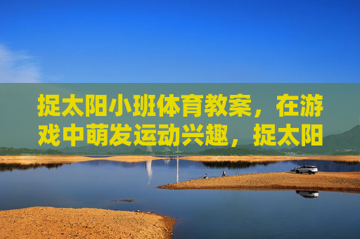捉太阳小班体育教案,在游戏中萌发运动兴趣,捉太阳小班体育游戏,萌发运动兴趣 捉太阳小班体育教案,在游戏中萌发运动兴趣,捉太阳小班体育游戏,萌发运动兴趣