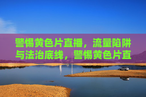 警惕黄色片直播,流量陷阱与法治底线,警惕黄色片直播,流量陷阱与法治底线 警惕黄色片直播,流量陷阱与法治底线,警惕黄色片直播,流量陷阱与法治底线