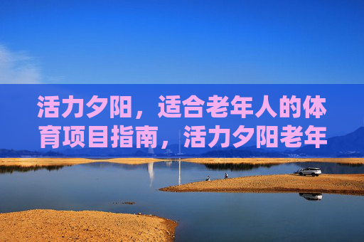 活力夕阳,适合老年人的体育项目指南,活力夕阳老年体育项目指南 活力夕阳,适合老年人的体育项目指南,活力夕阳老年体育项目指南