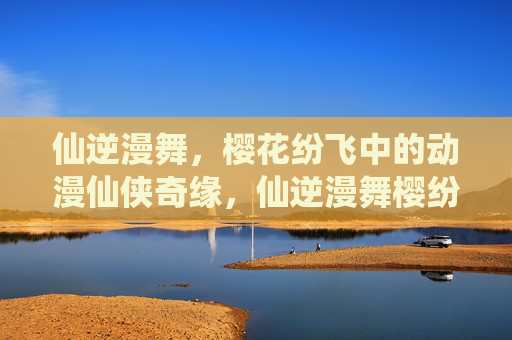 仙逆漫舞,樱花纷飞中的动漫仙侠奇缘,仙逆漫舞樱纷飞,动漫仙侠奇缘 仙逆漫舞,樱花纷飞中的动漫仙侠奇缘,仙逆漫舞樱纷飞,动漫仙侠奇缘