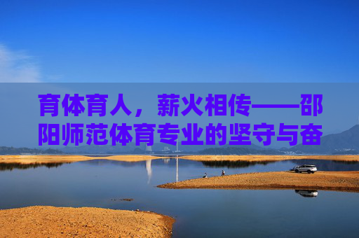 育体育人,薪火相传——邵阳师范体育专业的坚守与奋进,育体育人薪火传,邵阳师范体育专业坚守奋进 育体育人,薪火相传——邵阳师范体育专业的坚守与奋进,育体育人薪火传,邵阳师范体育专业坚守奋进
