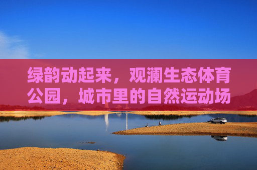 绿韵动起来,观澜生态体育公园,城市里的自然运动场,观澜生态体育公园,城市绿韵里的自然运动场 绿韵动起来,观澜生态体育公园,城市里的自然运动场,观澜生态体育公园,城市绿韵里的自然运动场
