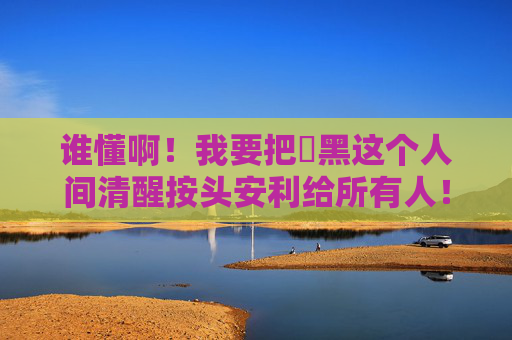 谁懂啊!我要把屌黑这个人间清醒按头安利给所有人!按头安利!屌黑这人间清醒谁不迷糊? 谁懂啊!我要把屌黑这个人间清醒按头安利给所有人!按头安利!屌黑这人间清醒谁不迷糊?