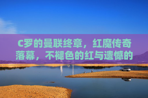 C罗的曼联终章,红魔传奇落幕,不褪色的红与遗憾的终场,C罗红魔终章,不褪色红与遗憾落幕 C罗的曼联终章,红魔传奇落幕,不褪色的红与遗憾的终场,C罗红魔终章,不褪色红与遗憾落幕