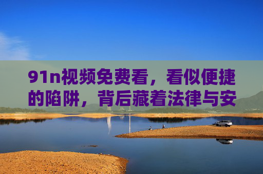 91n视频免费看,看似便捷的陷阱,背后藏着法律与安全的风险,91n视频免费看,便捷陷阱背后的法律与安全风险 91n视频免费看,看似便捷的陷阱,背后藏着法律与安全的风险,91n视频免费看,便捷陷阱背后的法律与安全风险