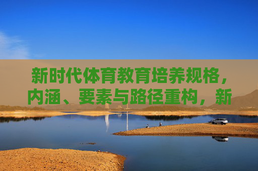 新时代体育教育培养规格,内涵、要素与路径重构,新时代体育教育培养规格的内涵、要素与路径重构 新时代体育教育培养规格,内涵、要素与路径重构,新时代体育教育培养规格的内涵、要素与路径重构