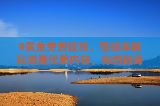 9黄金免费视频,零成本解锁海量优质内容,你的随身娱乐宝库,9黄金免费视频,零成本解锁海量优质随身娱乐宝库 9黄金免费视频,零成本解锁海量优质内容,你的随身娱乐宝库,9黄金免费视频,零成本解锁海量优质随身娱乐宝库