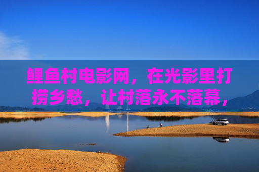 鲤鱼村电影网,在光影里打捞乡愁,让村落永不落幕,鲤鱼村电影网,光影打捞乡愁,村落永不落幕 鲤鱼村电影网,在光影里打捞乡愁,让村落永不落幕,鲤鱼村电影网,光影打捞乡愁,村落永不落幕
