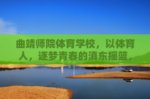 曲靖师院体育学校,以体育人,逐梦青春的滇东摇篮,曲靖师院体育学校,以体育人,筑梦滇东青春摇篮 曲靖师院体育学校,以体育人,逐梦青春的滇东摇篮,曲靖师院体育学校,以体育人,筑梦滇东青春摇篮