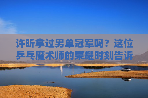许昕拿过男单冠军吗?这位乒乓魔术师的荣耀时刻告诉你答案,乒乓魔术师许昕的男单冠军荣耀时刻 许昕拿过男单冠军吗?这位乒乓魔术师的荣耀时刻告诉你答案,乒乓魔术师许昕的男单冠军荣耀时刻