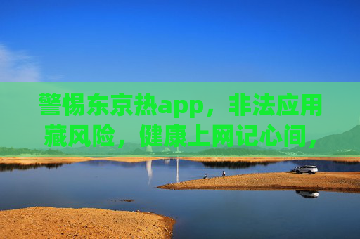 警惕东京热app,非法应用藏风险,健康上网记心间,警惕东京热app,非法应用藏风险,健康上网记心间 警惕东京热app,非法应用藏风险,健康上网记心间,警惕东京热app,非法应用藏风险,健康上网记心间