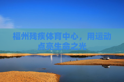 福州残疾体育中心,用运动点亮生命之光 福州残疾体育中心,用运动点亮生命之光