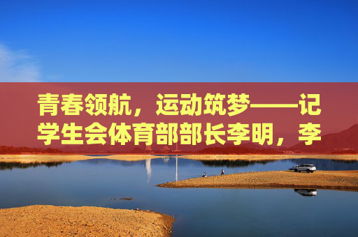 青春领航,运动筑梦——记学生会体育部部长李明,李明,以青春领航,用运动筑梦 青春领航,运动筑梦——记学生会体育部部长李明,李明,以青春领航,用运动筑梦