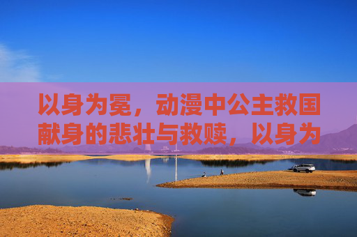 以身为冕,动漫中公主救国献身的悲壮与救赎,以身为冕,公主救国献身的悲壮救赎 以身为冕,动漫中公主救国献身的悲壮与救赎,以身为冕,公主救国献身的悲壮救赎