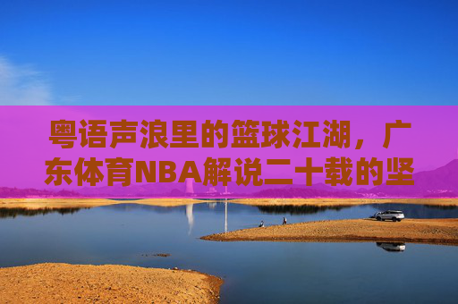 粤语声浪里的篮球江湖,广东体育NBA解说二十载的坚守与热爱,粤语声浪里的篮球江湖,广东体育NBA解说二十载坚守与热爱 粤语声浪里的篮球江湖,广东体育NBA解说二十载的坚守与热爱,粤语声浪里的篮球江湖,广东体育NBA解说二十载坚守与热爱